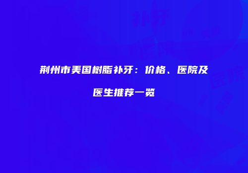 荆州市美国树脂补牙：价格、医院及医生推荐一览