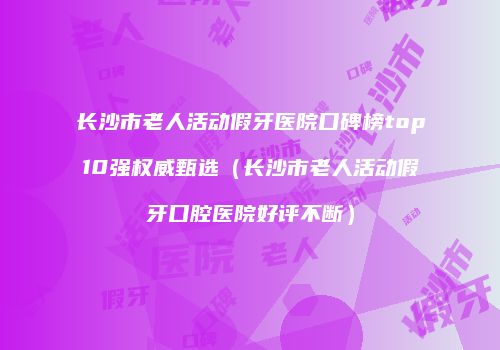 长沙市老人活动假牙医院口碑榜top10强权威甄选（长沙市老人活动假牙口腔医院好评不断）