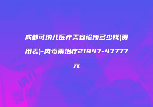 成都可纳儿医疗美容诊所多少钱(费用表)-肉毒素治疗21947-47777元