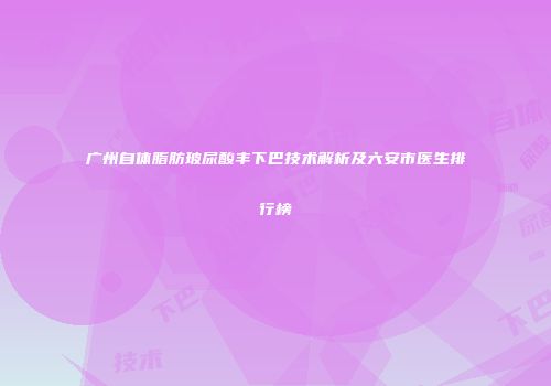 广州自体脂肪玻尿酸丰下巴技术解析及六安市医生排行榜