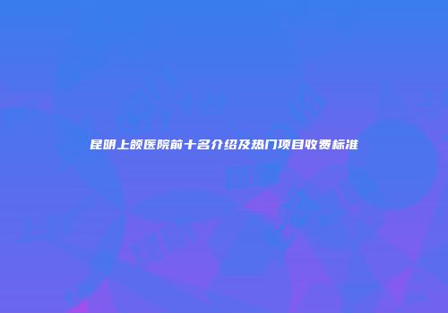 昆明上颌医院前十名介绍及热门项目收费标准