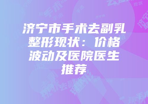 济宁市手术去副乳整形现状：价格波动及医院医生推荐