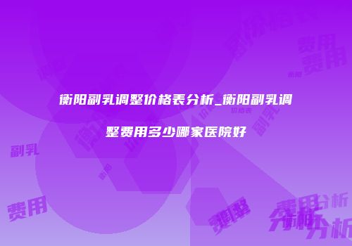衡阳副乳调整价格表分析_衡阳副乳调整费用多少哪家医院好