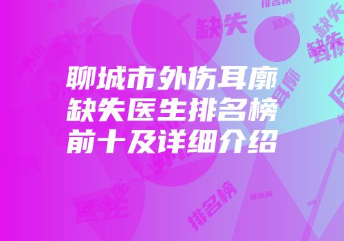 聊城市外伤耳廓缺失医生排名榜前十及详细介绍