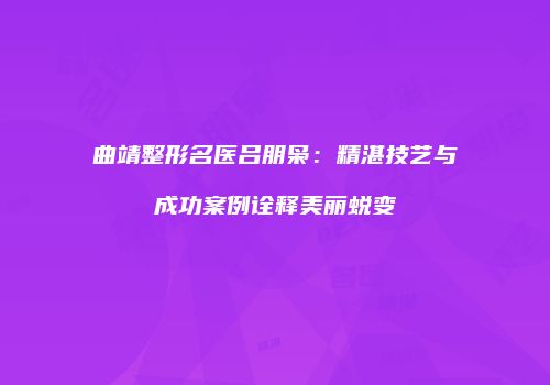曲靖整形名医吕朋枭：精湛技艺与成功案例诠释美丽蜕变