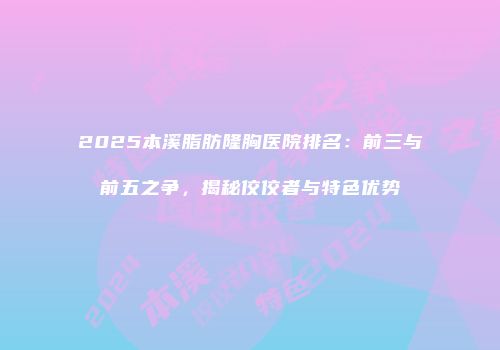 2025本溪脂肪隆胸医院排名：前三与前五之争，揭秘佼佼者与特色优势