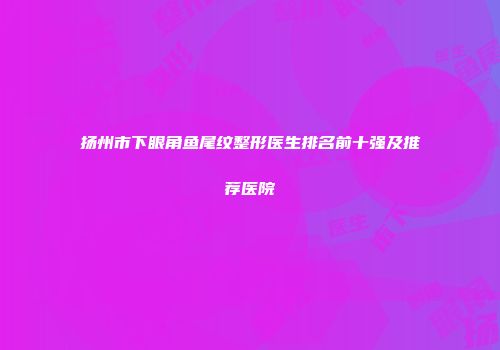 扬州市下眼角鱼尾纹整形医生排名前十强及推荐医院