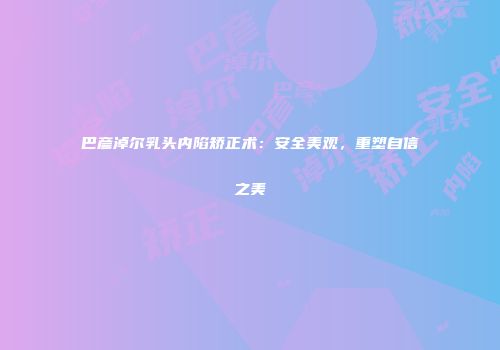 巴彦淖尔乳头内陷矫正术：安全美观，重塑自信之美