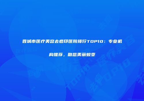 晋城市医疗美容去痘印医院排行TOP10：专业机构推荐，助您美丽蜕变
