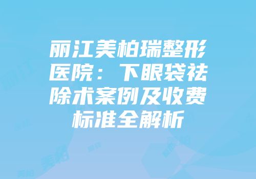 丽江美柏瑞整形医院：下眼袋祛除术案例及收费标准全解析
