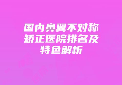国内鼻翼不对称矫正医院排名及特色解析