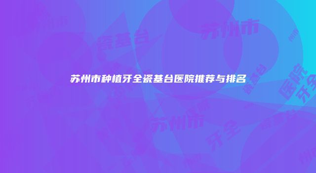 苏州市种植牙全瓷基台医院推荐与排名