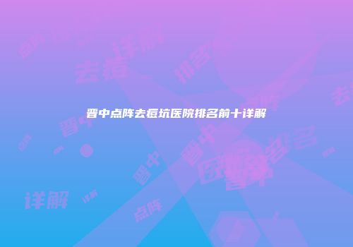 晋中点阵去痘坑医院排名前十详解