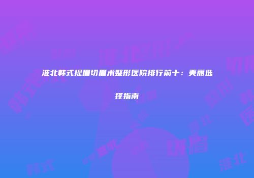 淮北韩式提眉切眉术整形医院排行前十：美丽选择指南