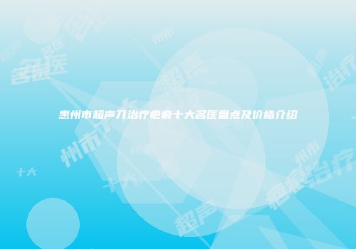惠州市超声刀治疗疤痕十大名医盘点及价格介绍
