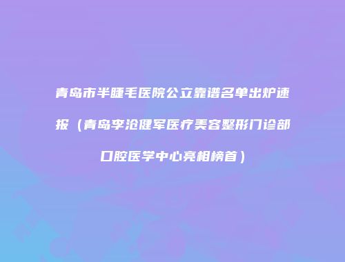 青岛市半睫毛医院公立靠谱名单出炉速报（青岛李沧健军医疗美容整形门诊部口腔医学中心亮相榜首）