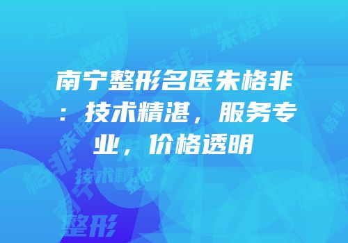 南宁整形名医朱格非：技术精湛，服务专业，价格透明
