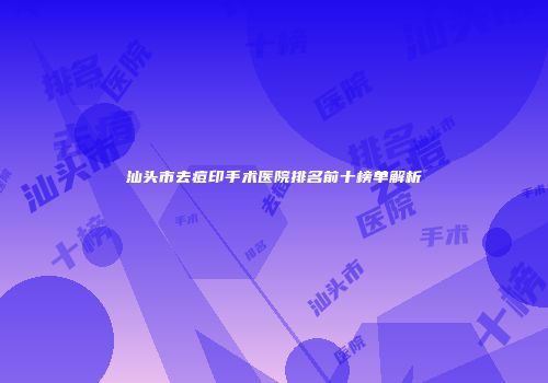 汕头市去痘印手术医院排名前十榜单解析