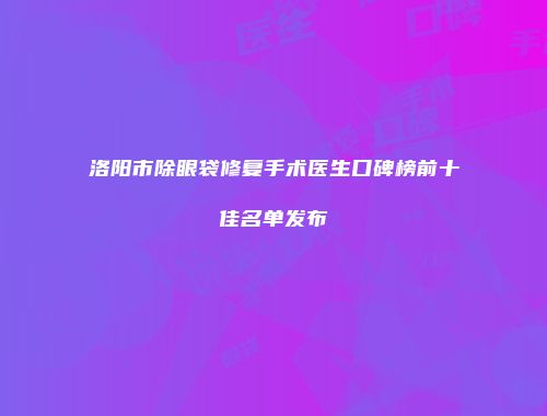 洛阳市除眼袋修复手术医生口碑榜前十佳名单发布