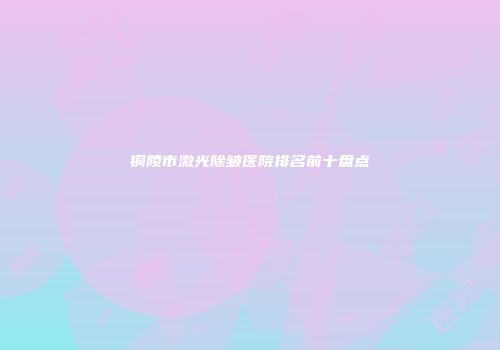 铜陵市激光除皱医院排名前十盘点