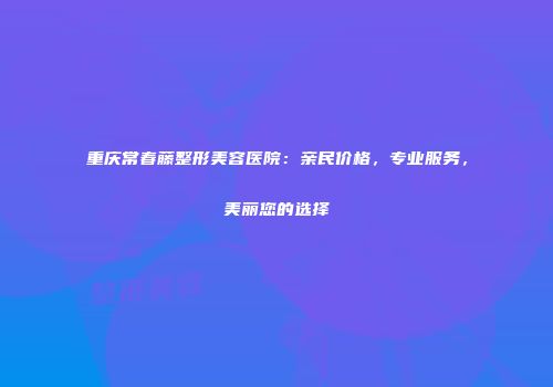 重庆常春藤整形美容医院：亲民价格，专业服务，美丽您的选择