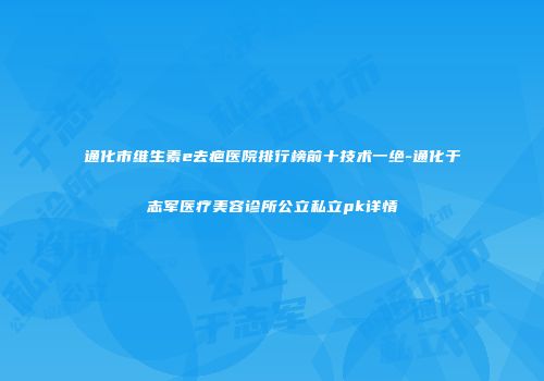 通化市维生素e去疤医院排行榜前十技术一绝-通化于志军医疗美容诊所公立私立pk详情