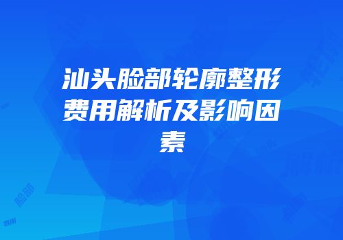 汕头脸部轮廓整形费用解析及影响因素