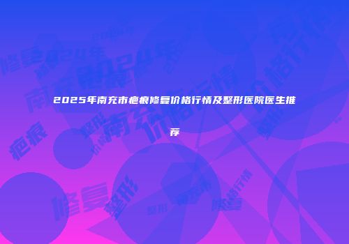 2025年南充市疤痕修复价格行情及整形医院医生推荐