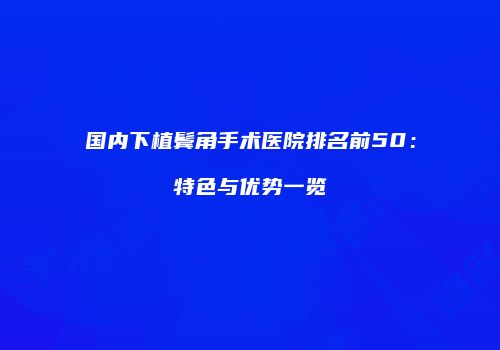 国内下植鬓角手术医院排名前50：特色与优势一览