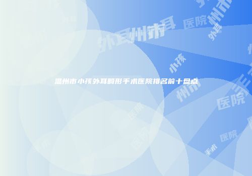 温州市小孩外耳畸形手术医院排名前十盘点