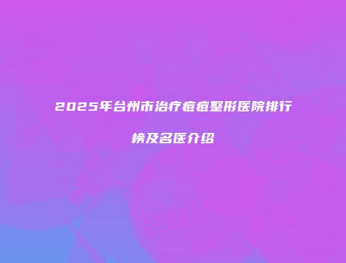 2025年台州市治疗痘痘整形医院排行榜及名医介绍