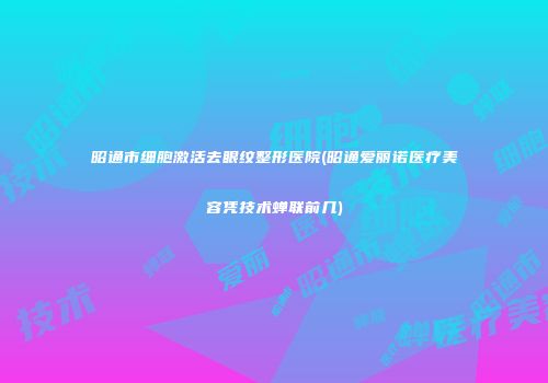 昭通市细胞激活去眼纹整形医院(昭通爱丽诺医疗美容凭技术蝉联前几)
