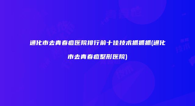 通化市去青春痘医院排行前十佳技术抓抓抓(通化市去青春痘整形医院)