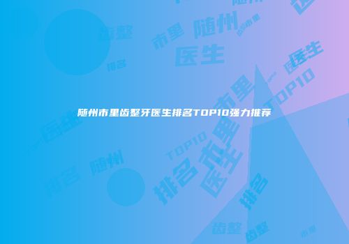 随州市里齿整牙医生排名TOP10强力推荐