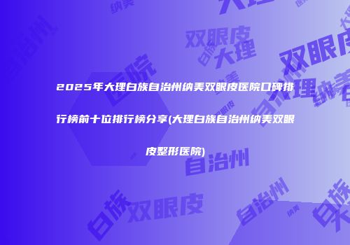 2025年大理白族自治州纳美双眼皮医院口碑排行榜前十位排行榜分享(大理白族自治州纳美双眼皮整形医院)