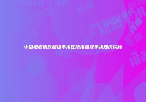 中国疤痕皮肤移植手术医院排名及手术知识揭秘