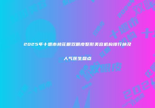 2025年十堰市桃花眼双眼皮整形美容机构排行榜及人气医生盘点