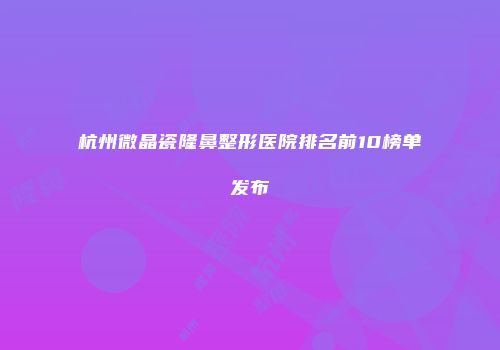 杭州微晶瓷隆鼻整形医院排名前10榜单发布