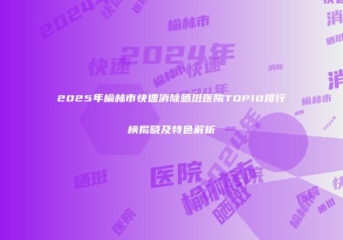 2025年榆林市快速消除晒斑医院TOP10排行榜揭晓及特色解析