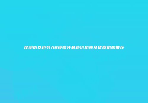 昆明市以色列AB种植牙最新价格表及优质机构推荐
