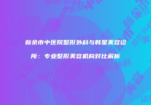 新余市中医院整形外科与韩星美容诊所：专业整形美容机构对比解析