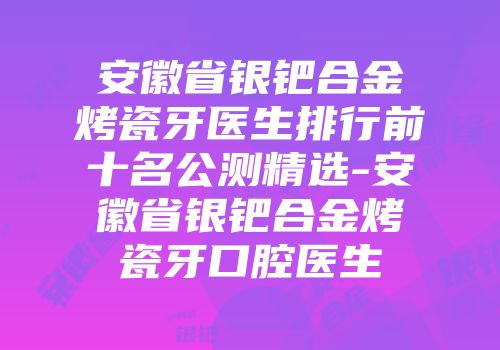 安徽省银钯合金烤瓷牙医生排行前十名公测精选-安徽省银钯合金烤瓷牙口腔医生
