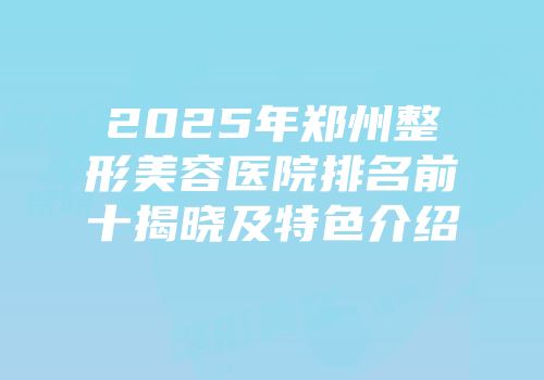 2025年郑州整形美容医院排名前十揭晓及特色介绍