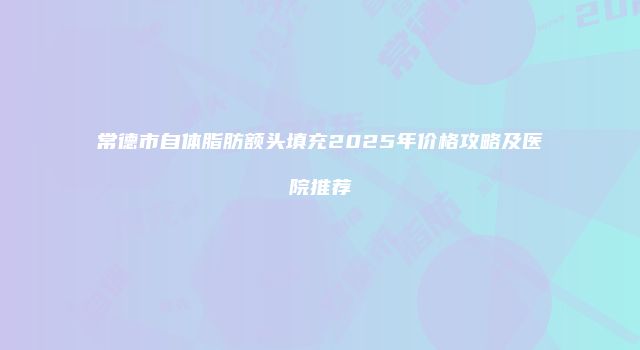 常德市自体脂肪额头填充2025年价格攻略及医院推荐