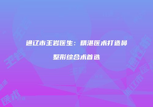 通辽市王岩医生：精湛医术打造鼻整形综合术首选