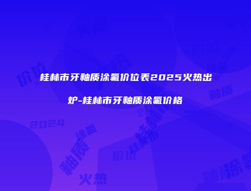 桂林市牙釉质涂氟价位表2025火热出炉-桂林市牙釉质涂氟价格