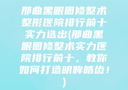 那曲黑眼圈修整术整形医院排行前十实力选出(那曲黑眼圈修整术实力医院排行前十，教你如何打造明眸皓齿！)