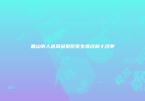 眉山市人造耳朵整形医生排名前十名单