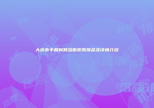 大庆市手臂射频溶脂医院排名及详情介绍