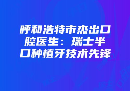 呼和浩特市杰出口腔医生：瑞士半口种植牙技术先锋